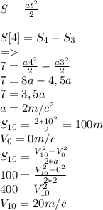 S=\frac{at^{2} }{2} \\\\S[4]=S_{4} -S_{3} \\=\\7=\frac{a4^{2} }{2}-\frac{a3^{2} }{2}\\7=8a-4,5a\\7=3,5a\\a=2m/c^{2} \\S_{10} =\frac{2*10^{2} }{2}=100m\\V_{0} =0m/c\\S_{10} =\frac{V_{10} ^{2} -V_{0} ^{2}}{2*a} \\100 =\frac{V_{10} ^{2} -0 ^{2}}{2*2} \\400=V_{10} ^{2}\\V_{10} = 20 m/c