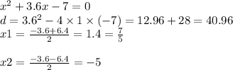 {x}^{2} + 3.6x - 7 = 0 \\ d = 3.6 ^{2} - 4 \times 1 \times ( - 7) = 12.96 + 28 = 40.96 \\ x1 = \frac{ - 3.6 + 6.4}{2} = 1.4 = \frac{7}{5} \\ \\ x2 = \frac{ - 3.6 - 6.4}{2} = - 5