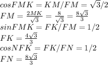 cosFMK=KM/FM= \sqrt{3} /2 \\ FM= \frac{2MK}{ \sqrt{3} } = \frac{8}{ \sqrt{3} } =\frac{8 \sqrt{3}}{ 3 } \\ sinFMK=FK/FM=1/2 \\ FK=\frac{4 \sqrt{3}}{ 3 } \\ cosNFK=FK/FN=1/2 \\ FN=\frac{8 \sqrt{3}}{ 3 }