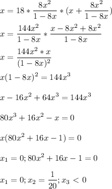 \displaystyle x=18* \frac{8x^2}{1-8x}*(x+ \frac{8x^2}{1-8x})\\\\x= \frac{144x^2}{1-8x}* \frac{x-8x^2+8x^2}{1-8x}\\\\x= \frac{144x^2*x}{(1-8x)^2}\\\\x(1-8x)^2=144x^3\\\\x-16x^2+64x^3=144x^3\\\\80x^3+16x^2-x=0\\\\x(80x^2+16x-1)=0\\\\x_1=0; 80x^2+16x-1=0\\\\x_1=0; x_2= \frac{1}{20}; x_3\ \textless \ 0
