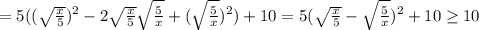 = 5 ( ( \sqrt{ \frac{x}{5} } )^2 - 2 \sqrt{ \frac{x}{5} } \sqrt{ \frac{5}{x} } + ( \sqrt{ \frac{5}{x} } )^2 ) + 10 = 5 ( \sqrt{ \frac{x}{5} } - \sqrt{ \frac{5}{x} } )^2 + 10 \geq 10