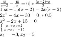 \frac{45}{x-2}-\frac{45}{x} =6|*\frac{(x-2)*x}{3}\\15x-15(x-2)=2x(x-2)\\2x^{2}-4x+30=0|*0.5\\x^{2}-2x+15=0\\\left \{ {{x_{1}+x_{2}=2} \atop {x_{1}*x_{2}=-15}} \right.\\ x_{1}=-3;x_{2}=5\\