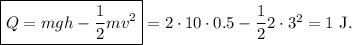 \boxed{Q=mgh-\dfrac12mv^2}=2\cdot10\cdot0.5-\dfrac122\cdot3^2=1\mathrm{\ J}.