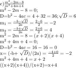 e) \frac{m^2-2m-8}{m^2+4m+4} &#10;&#10;m^2-2m-8=0;&#10;&#10;D=b^2-4ac=4+32=36; \sqrt{D}=6&#10;&#10;m_{1}= \frac{-b- \sqrt{D} }{2a}= \frac{2-6}{2}=-2&#10;&#10;m_{2}= \frac{-b+ \sqrt{D} }{2a}= \frac{2+6}{2}=4&#10;&#10;m^2-2m-8=(x+2)(x+4)&#10;&#10;m^2+4m+4=0;&#10;&#10;D=b^2-4ac=16-16=0&#10;&#10;x= (-b+ \sqrt{D})/(2a)= \frac{-4+0}{2}=-2&#10;&#10; m^2+4m+4=x+2&#10;&#10;((x+2)(x+4))/(x+2)=x+4