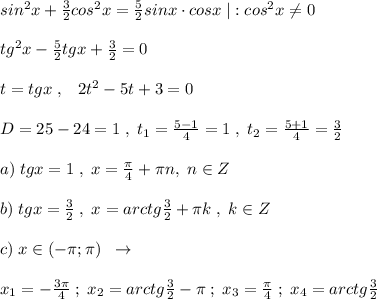 sin^2x+\frac{3}{2}cos^2x=\frac{5}{2}sinx\cdot cosx\; |:cos^2x\ne 0\\\\tg^2x-\frac{5}{2}tgx+\frac{3}{2}=0\\\\t=tgx\; ,\; \; \; 2t^2-5t+3=0\\\\D=25-24=1\; ,\; t_1=\frac{5-1}{4}=1\; ,\; t_2=\frac{5+1}{4}=\frac{3}{2}\\\\a)\; tgx=1\; ,\; x=\frac{\pi}{4}+\pi n,\; n\in Z\\\\b)\; tgx=\frac{3}{2}\; ,\; x=arctg\frac{3}{2}+\pi k\; ,\; k\in Z\\\\c)\; x\in ( -\pi ;\pi )\; \; \to \\\\x_1=-\frac{3\pi}{4}\; ;\; x_2=arctg\frac{3}{2}-\pi \; ;\; x_3=\frac{\pi}{4}\; ;\; x_4=arctg\frac{3}{2}