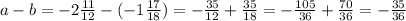 a-b= -2\frac{11}{12}-(-1 \frac{17}{18})= - \frac{35}{12}+ \frac{35}{18} =- \frac{105}{36} + \frac{70}{36} =- \frac{35}{36}