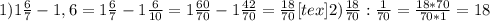 1) 1 \frac{6}{7}-1,6= 1\frac{6}{7}-1 \frac{6}{10}= 1\frac{60}{70} -1 \frac{42}{70}=\frac{18}{70} [tex]2) \frac{18}{70}: \frac{1}{70}= \frac{18*70}{70*1}=18