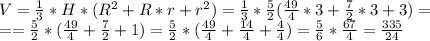 V= \frac{1}{3}*H *(R^2 + R*r + r^2)= \frac{1}{3}* \frac{5}{2} ( \frac{49}{4} *3+ \frac{7}{2} *3+3)= \\ = =\frac{5}{2} *( \frac{49}{4}+ \frac{7}{2}+ 1 )=\frac{5}{2} *( \frac{49}{4}+ \frac{14}{4}+ \frac{4}{4} )= \frac{5}{6}* \frac{67}{4} = \frac{335}{24}