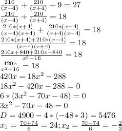\frac{210}{(x-4)}+\frac{210}{(x+4)}+9=27 \\ \frac{210}{(x-4)}+\frac{210}{(x+4)}=18 \\ \frac{210*(x+4)}{(x-4)(x+4)}+\frac{210*(x-4)}{(x+4)(x-4)}=18 \\ \frac{210*(x+4)+210*(x-4)}{(x-4)(x+4)}=18 \\ \frac{210x+840+210x-840}{x^2-16}=18 \\ \frac{420x}{x^2-16}=18 \\ 420x=18x^2- 288 \\ 18x^2-420x-288=0 \\ 6*(3x^2-70x-48)=0 \\ 3x^2-70x-48=0 \\ D=4900-4*(-48*3)=5476 \\ x_{1} = \frac{70+74}{6}=24 ; x_{2} = \frac{70-74}{6}=- \frac{2}{3}