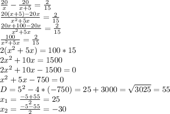 \frac{20}{x} - \frac{20}{x+5} = \frac{2}{15} \\ \frac{20(x+5)-20x}{ x^{2} +5x} = \frac{2}{15} \\ \frac{20x+100-20x}{ x^{2} +5x} = \frac{2}{15} \\ \frac{100}{ x^{2} +5x} = \frac{2}{15} \\ 2( x^{2} +5x)=100*15 \\ 2 x^{2} +10x=1500 \\ 2 x^{2} +10x-1500=0 \\ x^{2} +5x-750=0 \\ D= 5^{2} -4*(-750)=25+3000= \sqrt{3025} =55 \\ x_{1} = \frac{-5+55}{2} =25 \\ x_{2} = \frac{-5-55}{2} =-30