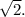 \sqrt{2}.