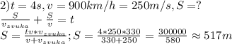 2) t=4s, v=900km/h=250m/s, S=?\\&#10;\frac{S}{v_{zvuka}}+\frac{S}{v}=t\\&#10;S=\frac{tv*v_{zvuka}}{v+v_{zvuka}}; S=\frac{4*250*330}{330+250}=\frac{300000}{580}\approx 517 m&#10;