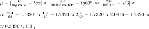 \mu = | \frac{F}{mg \cos{ \alpha } } - tg{ \alpha } | \approx | \frac{204}{ 20 \cdot 9.8 \cos{ 60^o } } - tg{ 60^o } | \approx | \frac{204}{ 196 \cdot 1/2 } - \sqrt{3} | \approx \\\\ \approx | \frac{204}{98} - 1.7320 | \approx \frac{102}{49} - 1.7320 \approx 2 \frac{4}{49} - 1.7320 \approx 2.0816 - 1.7320 \approx \\\\ \approx 0.3496 \approx 0.3 \ ;