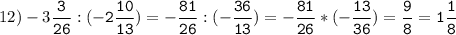12)-3\tt\displaystyle\frac{3}{26}:(-2\frac{10}{13})=-\frac{81}{26}:(-\frac{36}{13})=-\frac{81}{26}*(-\frac{13}{36})=\frac{9}{8}=1\frac{1}{8}