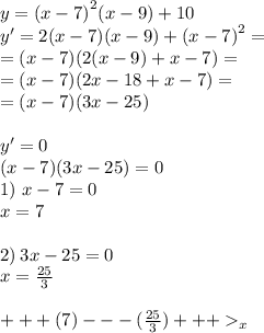 y = {(x - 7)}^{2} ( x - 9) + 10 \\ y' = 2(x - 7)(x - 9) + {(x - 7)}^{2} = \\ = (x - 7)(2(x - 9) + x - 7) = \\ = (x - 7)(2x - 18 + x - 7) = \\ = (x - 7)(3x - 25) \\ \\ y' = 0 \\ (x - 7)(3x - 25) = 0 \\ 1) \ x - 7 = 0 \\ x = 7 \\ \\ 2) \: 3x - 25 = 0 \\ x = \frac{25}{3} \\ \\ + + + (7) - - - ( \frac{25}{3} ) + + + _{x}
