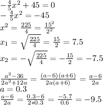 -\frac{4}{5}x^2+45=0 \\ -\frac{4}{5}x^2=-45 \\ x^2= \frac{225}{4}= \frac{15^2}{2^2} \\ x_1= \sqrt{ \frac{225}{4}}= \frac{15}{2}=7.5 \\ x_2= -\sqrt{ \frac{225}{4}}=-\frac{15}{2}=-7.5 \\ \\ \frac{a^2-36}{2a^2+12a}=\frac{(a-6)(a+6)}{2a(a+6)}= \frac{a-6}{2a} \\ a=0.3 \\ \frac{a-6}{2a}= \frac{0.3-6}{2*0.3}= \frac{-5.7}{0.6}=-9.5