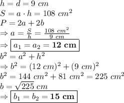 h=d=9\ cm \\ S=a \cdot h=108 \ cm^2 \\ P=2a+2b \\ \Rightarrow a=\frac{S}{h}=\frac{108 \ cm^2}{9 \ cm} \\ \Rightarrow \boxed{a_1=a_2=\bold{12 \ cm}} \\ b^2=a^2+h^2 \\ \Rightarrow b^2=(12 \ cm)^2+(9 \ cm)^2 \\ b^2=144 \ cm^2+81 \ cm^2=225 \ cm^2 \\ b=\sqrt{225} \ cm \\ \Rightarrow \boxed{b_1=b_2=\bold{15\ cm}}