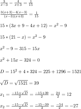 \frac{3}{x-3} -\frac{4}{x+3}=\frac{1}{15} \\ \\ \frac{3(x+3)-4(x-3)}{(x-3)(x+3) } =\frac{1}{15}\\ \\ 15*(3x+9-4x+12)= x^{2} -9\\ \\ 15*(21-x)= x^{2} -9\\ \\ x^{2} -9=315-15x\\ \\ x^{2} +15x-324=0 \\ \\ D=15^{2} +4*324= 225+1296= 1521\\ \\ \sqrt{D} =\sqrt{1521}=39\\ \\ x_{1} =\frac{-15+\sqrt{D} }{2}= \frac{-15+39}{2}=\frac{24}{2}= 12 \\ \\ x_{2} =\frac{-15-\sqrt{D} }{2}= \frac{-15-39}{2}= \frac{-54}{2}=-27