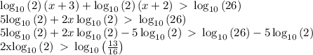 \log _{10}\left(2\right)\left(x+3\right)+\log _{10}\left(2\right)\left(x+2\right)\ \textgreater \ \log _{10}\left(26\right) &#10;&#10;5\log _{10}\left(2\right)+2x\log _{10}\left(2\right)\ \textgreater \ \log _{10}\left(26\right)&#10;&#10;5\log _{10}\left(2\right)+2x\log _{10}\left(2\right)-5\log _{10}\left(2\right)\ \textgreater \ \log _{10}\left(26\right)-5\log _{10}\left(2\right)&#10;&#10;2x\log _{10}\left(2\right)\ \textgreater \ \log _{10}\left(\frac{13}{16}\right)&#10;&#10;&#10;&#10;&#10;&#10;&#10;&#10;&#10;&#10;