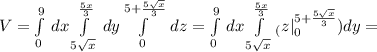 V= \int\limits^9_0 {} \, dx \int\limits^{ \frac{5x}{3} }_{5 \sqrt{x} }{} \, dy \int\limits^{5+ \frac{5 \sqrt{x} }{3}} _0 {} \, dz= \int\limits^9_0 {} \, dx \int\limits^{ \frac{5x}{3} }_{5 \sqrt{x} }_( z|\limits^{5+ \frac{5 \sqrt{x} }{3}} _0 ) dy=