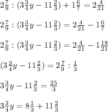 2 \frac{7}{9} : (3 \frac{3}{4}y - 11 \frac{2}{3} ) + 1 \frac{6}{7} = 2 \frac{4}{21} \\ \\ &#10;2 \frac{7}{9} : (3 \frac{3}{4}y - 11 \frac{2}{3} ) = 2 \frac{4}{21} -1 \frac{6}{7} \\ \\ &#10;2 \frac{7}{9} : (3 \frac{3}{4}y - 11 \frac{2}{3} ) = 2 \frac{4}{21} -1 \frac{18}{21} \\ \\ &#10; (3 \frac{3}{4}y - 11 \frac{2}{3} ) = 2 \frac{7}{9} : \frac{1}{3} \\ \\ &#10;3 \frac{3}{4}y- 11 \frac{2}{3} = \frac{25}{3} \\ \\ &#10;3 \frac{3}{4}y= 8 \frac{1}{3} + 11 \frac{2}{3} \\ \\ &#10;