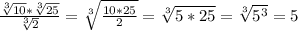 \frac{ \sqrt[3]{10} * \sqrt[3]{25} }{ \sqrt[3]{2} } = \sqrt[3]{ \frac{10*25}{2} } = \sqrt[3]{5*25} = \sqrt[3]{ 5^{3} } =5
