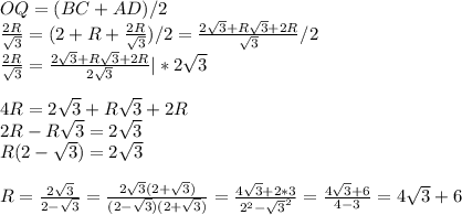 OQ=( BC+AD )/2 \\ \frac{2R}{ \sqrt{3} } =(2+R+ \frac{2R}{ \sqrt{3} }) /2= \frac{2 \sqrt{3}+R \sqrt{3}+2R}{ \sqrt{3}} /2 \\ \frac{2R}{ \sqrt{3} }=\frac{2 \sqrt{3}+R \sqrt{3}+2R}{ 2\sqrt{3}}|*2 \sqrt{3} \\ \\ 4R=2\sqrt{3} +R\sqrt{3} +2R \\ 2R-R\sqrt{3} =2\sqrt{3} \\ R(2-\sqrt{3} )=2\sqrt{3} \\ \\ R= \frac{2\sqrt{3} }{2-\sqrt{3} } = \frac{2\sqrt{3}(2+\sqrt{3})}{(2-\sqrt{3})(2+\sqrt{3})}= \frac{4\sqrt{3}+2*3}{2 ^{2} -\sqrt{3}^{2} } = \frac{4\sqrt{3}+6}{4-3 }=4\sqrt{3}+6