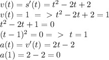 v(t)=s'(t)=t^2-2t+2\\ v(t)=1\ =\ \textgreater \ t^2-2t+2=1\\ t^2-2t+1=0\\ (t-1)^2=0 =\ \textgreater \ \ t=1\\ a(t)=v'(t)=2t-2\\ a(1)=2-2=0