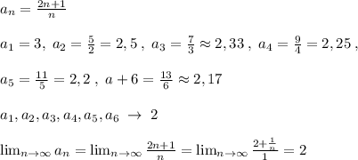 a_{n}= \frac{2n+1}{n}\\\\a_1=3,\; a_2=\frac{5}{2}=2,5\; ,\; a_3=\frac{7}{3}\approx 2,33\; ,\; a_4= \frac{9}{4}=2,25\; ,\\\\a_5=\frac{11}{5}=2,2\; ,\; a+6=\frac{13}{6}\approx 2,17 \\\\a_1, a_2, a_3, a_4, a_5, a_6\; \to \; 2\\\\ \lim_{n \to \infty} a_n = \lim_{n \to \infty} \frac{2n+1}{n} = \lim_{n \to \infty} \frac{2+\frac{1}{n}}{1} =2