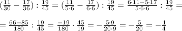 ( \frac{11}{30} - \frac{17}{36} ): \frac{19}{45}=( \frac{11}{5\cdot 6} - \frac{17}{6\cdot 6} ): \frac{19}{45} = \frac{6\cdot 11-5\cdot 17}{5\cdot 6\cdot 6} : \frac{19}{45} =\\\\= \frac{66-85}{180} : \frac{19}{45}= \frac{-19}{180} \cdot \frac{45}{19}=- \frac{5\cdot 9}{20\cdot 9}=- \frac{5}{20} = - \frac{1}{4}