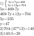 1)\left \{ {{5x+7y=469} \atop {5x+12y=704}} \right. &#10;&#10;5x=469-7y&#10;&#10;469-7y+12y=704&#10;&#10;5y=235&#10;&#10;y=47&#10;&#10;2)704-(47*12)=140&#10;&#10;3)140:5=28&#10;