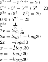 5^{2x+4} - 5^{2x+2} = 20 \\ &#10;5^{2x}*5^{4} - 5^{2x}*5^{2} = 20 \\&#10; 5^{2x}*(5^{4} - 5^{2})= 20 \\&#10;600*5^{2x}= 20 \\&#10;5^{2x}= \frac{1}{30} \\ &#10;2x = log_{5} \frac{1}{30} \\ &#10;2x = log_{5}1 - log_{5}30 \\ &#10; 2x = - log_{5}30 \\ &#10;x = - \frac{1}{2} log_{5}30 \\ &#10;x = - log_{5^{2} }30 \\ &#10;x = - log_{25}30 \\