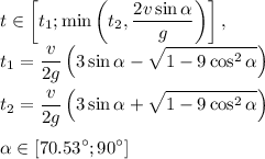 \displaystyle t \in \left[t_1;\min\left(t_2,\frac{2v\sin\alpha}{g}\right)\right], \\&#10;t_1=\frac{v}{2g}\left(3\sin\alpha-\sqrt{1-9\cos^2 \alpha}\right) \\ \\&#10;t_2=\frac{v}{2g}\left(3\sin\alpha+\sqrt{1-9\cos^2 \alpha}\right) \\ \\&#10;\alpha \in [70.53^\circ;90^\circ]