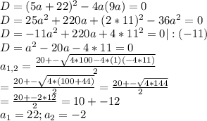 D = (5a+22)^{2} - 4 a (9a) =0 \\ &#10;D= 25 a^{2} + 220a +( 2*11)^{2} - 36a^{2} =0 \\ &#10;D= -11 a^{2} +220a + 4 * 11^{2} =0 | :(-11) \\ &#10;D= a^{2} - 20a - 4*11 = 0 \\ &#10;a _{1,2} = \frac{20+- \sqrt{4*100-4*(1)(-4*11)} }{2} \\ &#10;= \frac{20 +- \sqrt{4*(100+44)} }{2} = \frac{20+- \sqrt{4*144} }{2} \\ &#10;= \frac{20 +- 2*12}{2} = 10+-12 \\ &#10; a_{1} = 22; a_{2}=-2