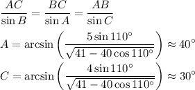\displaystyle \frac{AC}{\sin B}=\frac{BC}{\sin A} = \frac{AB}{\sin C}\\\\&#10;A=\arcsin\left(\frac{5\sin110^{\circ}}{\sqrt{41-40\cos110^{\circ}}}\right) \approx 40^{\circ}\\\\&#10;C=\arcsin\left(\frac{4\sin110^{\circ}}{\sqrt{41-40\cos110^{\circ}}}\right) \approx 30^{\circ}