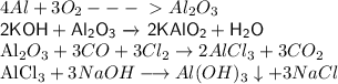 4Al + 3O _{2} ---\ \textgreater \ Al _{2}O_3&#10;&#10;{\displaystyle {\mathsf {2KOH+Al_{2}O_{3}\ {\xrightarrow {}}\ 2KAlO_{2}+H_{2}O}}}&#10;&#10;{\mathsf {Al_{2}O_{3}+3CO+3Cl_{2}\rightarrow 2AlCl_{3}+3CO_{2}}}&#10;&#10;{\mathsf {AlCl_{3}+3NaOH\longrightarrow Al(OH)_{3}\downarrow +3NaCl}}