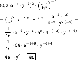 \tt \displaystyle (0,\! 25a^{-4} \cdot y^{-3} )^2 \cdot \begin{pmatrix}\frac{a^{-3} }{4y^2 } \end{pmatrix} ^{-3} =\\ \\ =\begin{pmatrix}\frac14 \end{pmatrix} ^2\cdot a^{-4\cdot 2} \cdot y^{-3\cdot 2} \cdot \frac{a^{-3\cdot (-3)} }{4^{-3} \cdot y^{2\cdot (-3)} }=\\ \\ =\frac1{16} \cdot a^{-8} \cdot y^{-6} \cdot a^{9} \cdot 4^{-(-3)} \cdot y^{-(-6)} =\\ \\ =\frac1{16} \cdot 64 \cdot a^{-8+9} \cdot y^{-6+6} =\\ \\ =4a^1 \cdot y^0 =\boxed{\tt 4a}
