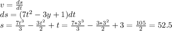 v= \frac{ds}{dt} \\ ds=(7t^2-3y+1)dt \\ s= \frac{7t^3}{3} - \frac{3t^2}{2} +t= \frac{7*3^3}{3} - \frac{3*3^2}{2} +3= \frac{105}{2} =52.5 \\