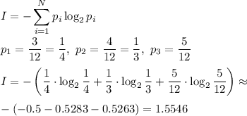 \displaystyle I=-\sum_{i=1}^Np_i\log_2p_i \\ \\ p_1= \frac{3}{12}= \frac{1}{4}, \ p_2= \frac{4}{12} = \frac{1}{3}, \ p_3= \frac{5}{12} \\ \\ I=-\left(\frac{1}{4} \cdot\log_2\frac{1}{4}+\frac{1}{3} \cdot\log_2\frac{1}{3}+\frac{5}{12} \cdot\log_2\frac{5}{12}\right)\approx \\ \\ -(-0.5-0.5283-0.5263)=1.5546