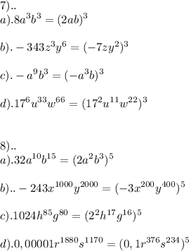 \displaystyle 7).. \\ a).8a^{3}b^{3}=(2ab)^{3} \\ \\ b).-343z^{3}y^{6}=(-7zy^{2})^{3} \\ \\ c).-a^{9}b^{3}=(-a^{3}b)^{3} \\ \\ d).17^{6}u^{33}w^{66}=(17^{2}u^{11}w^{22})^{3} \\ \\ \\ 8).. \\ a).32a^{10}b^{15}=(2a^{2}b^{3})^{5} \\ \\ b)..-243x^{1000}y^{2000}=(-3x^{200}y^{400})^{5} \\ \\ c).1024h^{85}g^{80}=(2^{2}h^{17}g^{16})^{5} \\ \\ d).0,00001r^{1880}s^{1170}=(0,1r^{376}s^{234})^{5}