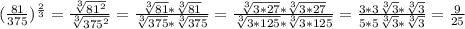 (\frac{81}{375} )^{ \frac{2}{3} } = \frac{ \sqrt[3]{81^{2} }}{ \sqrt[3]{375^{2} } } = \frac{ \sqrt[3]{81}* \sqrt[3]{81} }{ \sqrt[3]{375}* \sqrt[3]{375} }= \frac{ \sqrt[3]{3*27}* \sqrt[3]{3*27} }{ \sqrt[3]{3*125}* \sqrt[3]{3*125} } = \frac{3*3 \sqrt[3]{3}* \sqrt[3]{3} }{5*5 \sqrt[3]{3}* \sqrt[3]{3} }= \frac{9}{25}