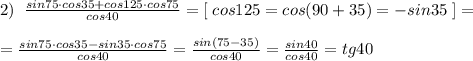 2)\; \; \frac{sin75\cdot cos35+cos125\cdot cos75}{cos40} =[\; cos125=cos(90+35)=-sin35\; ]=\\\\= \frac{sin75\cdot cos35-sin35\cdot cos75}{cos40} = \frac{sin(75-35)}{cos40}=\frac{sin40}{cos40}=tg40