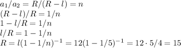 a_1/a_2 = R/(R-l) = n\\&#10;(R-l)/R = 1/n\\&#10;1-l/R = 1/n\\&#10;l/R = 1-1/n\\&#10;R = l(1-1/n)^{-1} = 12(1-1/5)^{-1} = 12\cdot5/4 = 15
