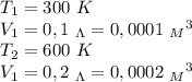 T_1=300 \ K \\ V_1=0,1 \ _\Lambda = 0,0001 \ {_M}^3 \\ T_2=600 \ K \\ V_1=0,2 \ _\Lambda = 0,0002 \ {_M}^3