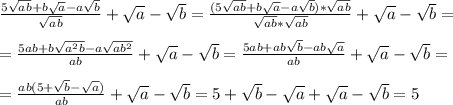 \frac{5 \sqrt{ab}+b \sqrt{a}-a \sqrt{b} }{ \sqrt{ab} }+ \sqrt{a}- \sqrt{b}= \frac{(5 \sqrt{ab}+b \sqrt{a}-a \sqrt{b})* \sqrt{ab} }{ \sqrt{ab}* \sqrt{ab} }+ \sqrt{a}- \sqrt{b}= \\ \\ = \frac{5 ab+b \sqrt{a^2b}-a \sqrt{ab^2} }{ ab }+ \sqrt{a}- \sqrt{b}= \frac{5 ab+ab \sqrt{b}-ab \sqrt{a} }{ ab }+ \sqrt{a}- \sqrt{b}= \\ \\ =\frac{ab(5 + \sqrt{b}- \sqrt{a} ) }{ ab }+ \sqrt{a}- \sqrt{b}=5 + \sqrt{b}- \sqrt{a} + \sqrt{a}- \sqrt{b}=5