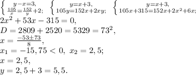 \left \{ {y-x=3,} \atop {\frac{105}{x}=\frac{152}{y}+2;}} \right. \ \left \{ {y=x+3,} \atop {105y=152x+2xy;}} \right. \ \left \{ {y=x+3,} \atop {105x+315=152x+2x^2+6x;}} \right. \\ 2x^2+53x-315=0, \\ D=2809+2520=5329=73^2, \\ x=\frac{-53\pm73}{8}, \\ x_1=-15,75\ \textless \ 0, \ x_2=2,5; \\ x=2,5, \\ y=2,5+3=5,5.