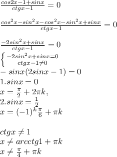 \frac{cos2x-1+sinx}{ctgx-1} =0 \\ \\ \frac{cos ^{2} x-sin ^{2}x -cos ^{2} x-sin ^{2}x+sinx}{ctgx-1} =0 \\ \\ \frac{-2sin ^{2}x +sinx}{ctgx-1} =0 \\ \left \{ {{-2sin ^{2}x +sinx=0} \atop {ctgx-1 \neq 0}} \right. \\ -sin x(2sin x-1)=0 \\ 1. sin x=0 \\ x= \frac{ \pi }{2}+2 \pi k , \\ 2. sin x= \frac{1}{2} \\ x=(-1) ^{k} \frac{ \pi }{6} + \pi k \\ \\ ctg x \neq 1 \\ x \neq arcctg 1 + \pi k \\ x \neq \frac{ \pi }{4} + \pi k
