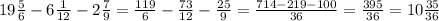 19 \frac{5}{6} -6 \frac{1}{12}-2 \frac{7}{9} = \frac{119}{6}- \frac{73}{12}- \frac{25}{9}= \frac{714-219-100}{36}= \frac{395}{36} =10 \frac{35}{36}