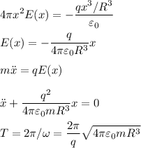 \displaystyle&#10;4 \pi x^2 E(x) = -\frac{qx^3/R^3}{\varepsilon_0}\\\\&#10;E(x) = -\frac{q}{4\pi\varepsilon_0R^3}x\\\\&#10;m\ddot x = qE(x)\\\\&#10;\ddot x + \frac{q^2}{4\pi\varepsilon_0mR^3}x = 0\\\\&#10;T = 2\pi/\omega = \frac{2\pi}{q}\sqrt{4\pi\varepsilon_0mR^3}