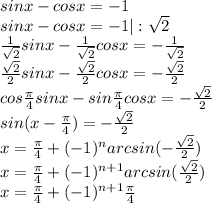 sinx-cosx=-1 \\ sinx-cosx=-1|: \sqrt{2} \\ \frac{1}{ \sqrt{2} } sinx-\frac{1}{ \sqrt{2} }cosx=- \frac{1}{ \sqrt{2} } \\ \frac{ \sqrt{2} }{2} sinx-\frac{ \sqrt{2} }{2}cosx = -\frac{ \sqrt{2} }{2} \\ cos \frac{ \pi }{4}sinx-sin \frac{ \pi }{4}cosx=-\frac{ \sqrt{2} }{2} \\ sin( x-\frac{ \pi }{4} )=-\frac{ \sqrt{2} }{2} \\ x=\frac{ \pi }{4} +(-1)^narcsin(-\frac{ \sqrt{2} }{2}) \\ x=\frac{ \pi }{4} + (-1)^{n+1} arcsin(\frac{ \sqrt{2} }{2}) \\ x=\frac{ \pi }{4} + (-1)^{n+1} \frac{\pi}{4}